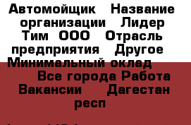 Автомойщик › Название организации ­ Лидер Тим, ООО › Отрасль предприятия ­ Другое › Минимальный оклад ­ 19 000 - Все города Работа » Вакансии   . Дагестан респ.